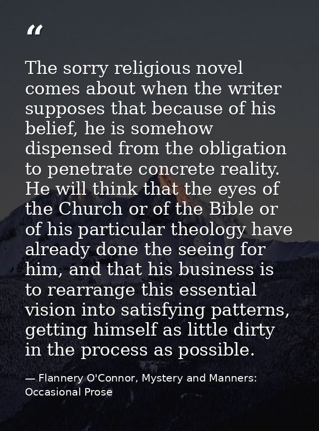 The sorry religious novel comes about when the writer supposes that because of his belief, he is somehow dispensed from  — Flannery O'Connor, Mystery and Manners: Occasional Prose