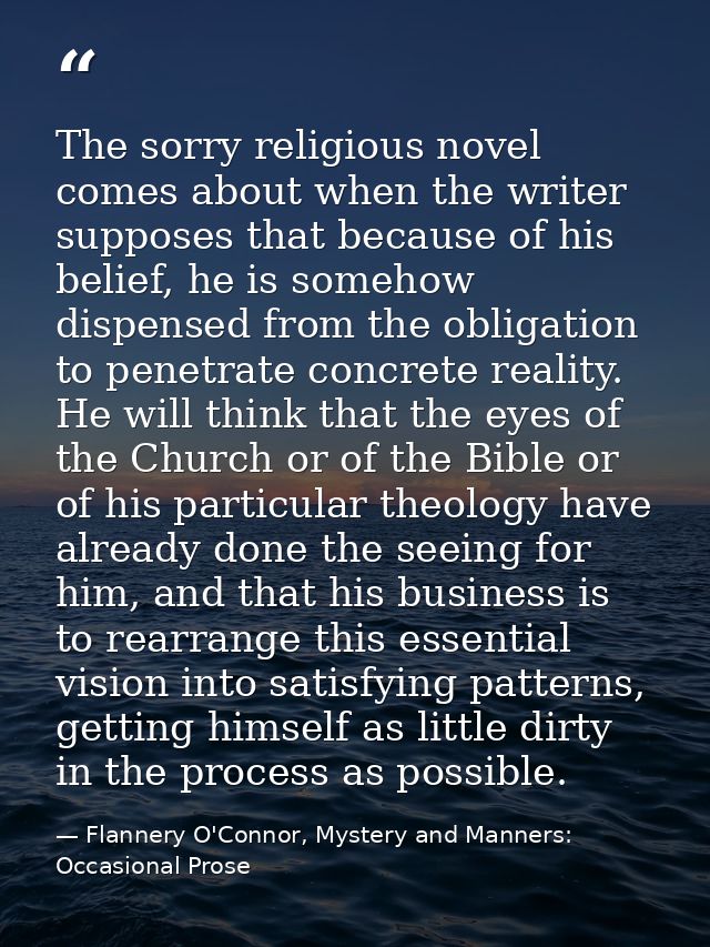 The sorry religious novel comes about when the writer supposes that because of his belief, he is somehow dispensed from  — Flannery O'Connor, Mystery and Manners: Occasional Prose