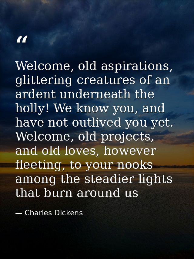 Welcome, old aspirations, glittering creatures of an ardent underneath the holly! We know you, and have not outlived you — Charles Dickens