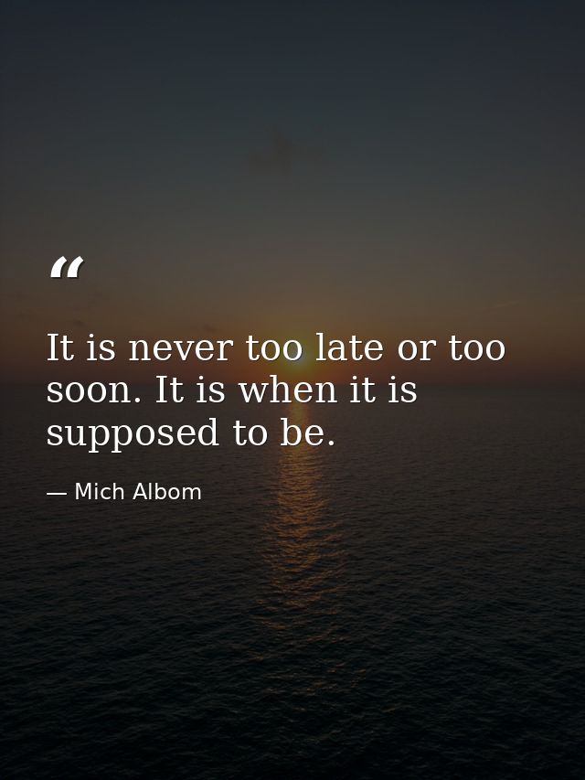 It is never too late or too soon. It is when it is supposed to be. — Mich Albom