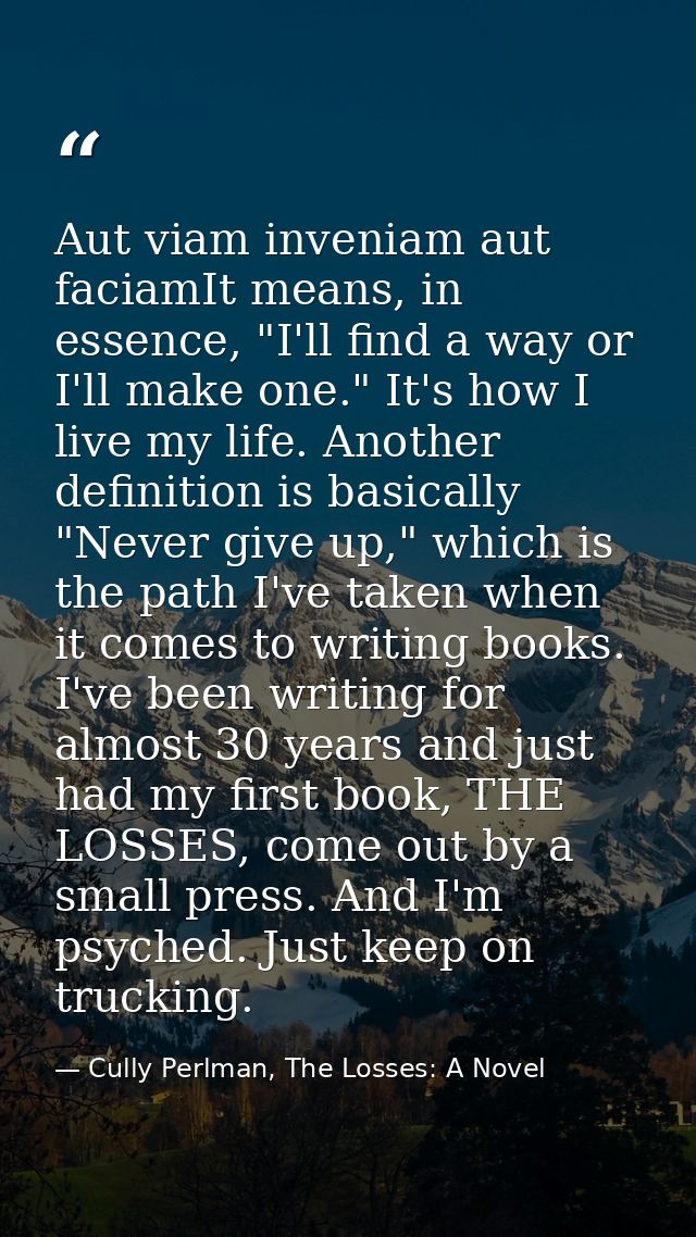 Aut viam inveniam aut faciamIt means, in essence, "I'll find a way or I'll make one." It's how I live my life. Another d — Cully Perlman, The Losses: A Novel