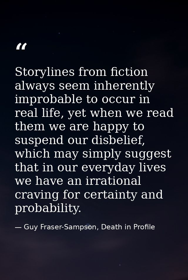 Storylines from fiction always seem inherently improbable to occur in real life, yet when we read them we are happy to s — Guy Fraser-Sampson, Death in Profile