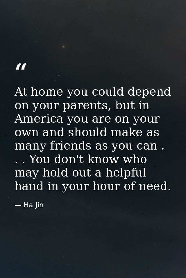 At home you could depend on your parents, but in America you are on your own and should make as many friends as you can  — Ha Jin