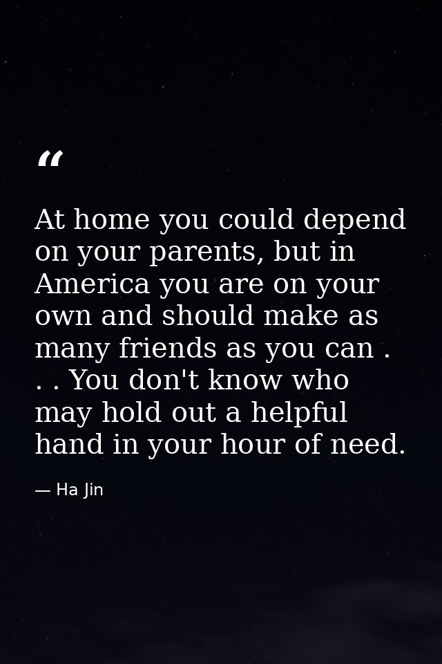 At home you could depend on your parents, but in America you are on your own and should make as many friends as you can  — Ha Jin