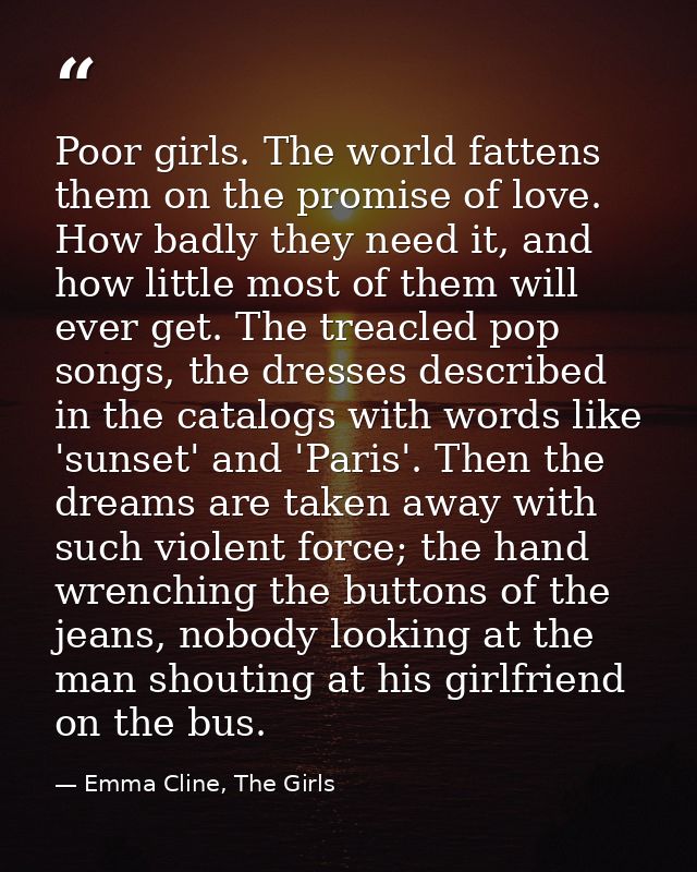 Poor girls. The world fattens them on the promise of love. How badly they need it, and how little most of them will ever — Emma Cline, The Girls