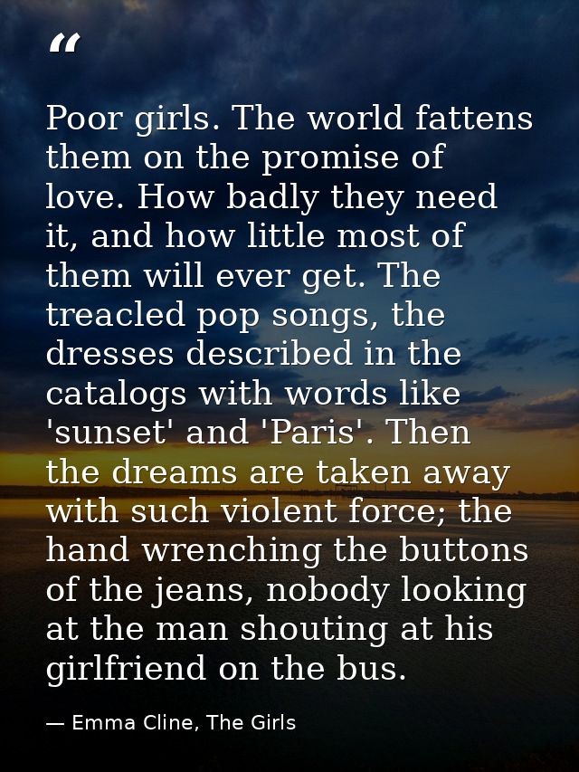 Poor girls. The world fattens them on the promise of love. How badly they need it, and how little most of them will ever — Emma Cline, The Girls
