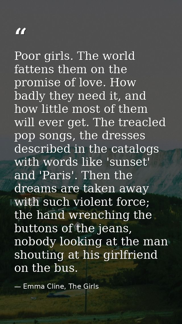 Poor girls. The world fattens them on the promise of love. How badly they need it, and how little most of them will ever — Emma Cline, The Girls