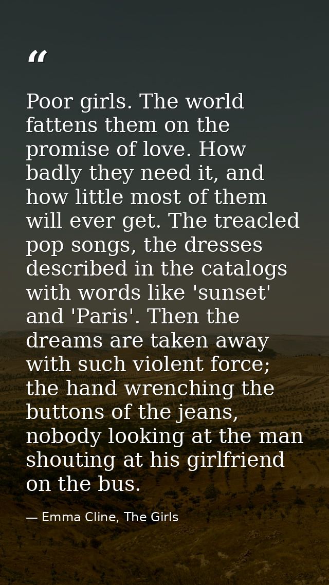 Poor girls. The world fattens them on the promise of love. How badly they need it, and how little most of them will ever — Emma Cline, The Girls