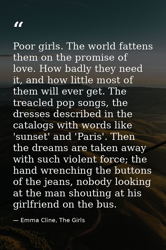 Poor girls. The world fattens them on the promise of love. How badly they need it, and how little most of them will ever — Emma Cline, The Girls