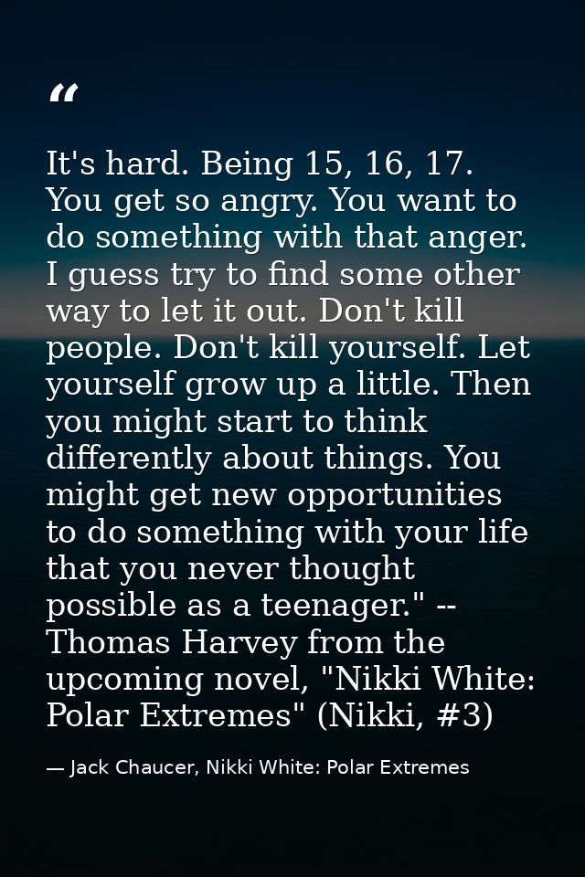 It's hard. Being 15, 16, 17. You get so angry. You want to do something with that anger. I guess try to find some other  — Jack Chaucer, Nikki White: Polar Extremes