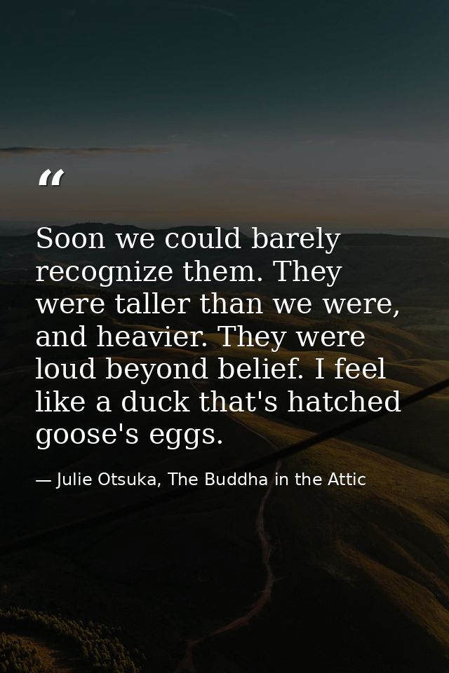 Soon we could barely recognize them. They were taller than we were, and heavier. They were loud beyond belief. I feel li — Julie Otsuka, The Buddha in the Attic