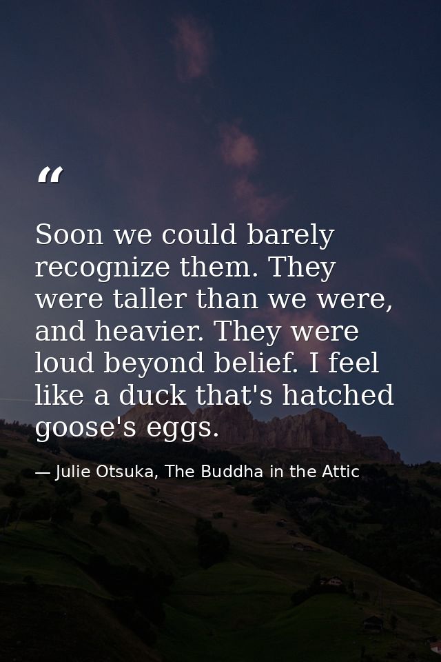 Soon we could barely recognize them. They were taller than we were, and heavier. They were loud beyond belief. I feel li — Julie Otsuka, The Buddha in the Attic