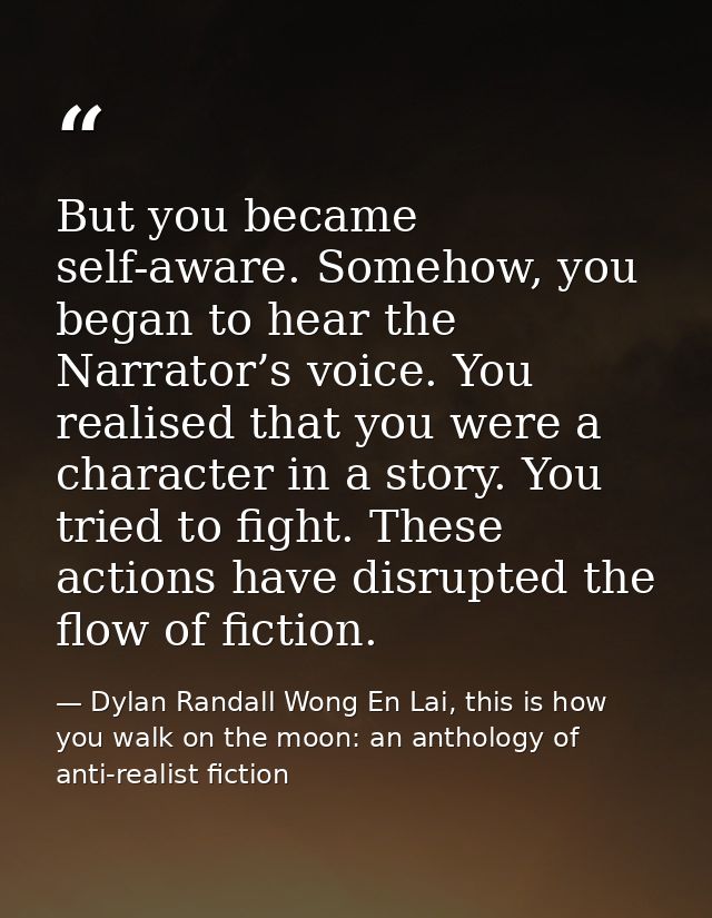 But you became self-aware. Somehow, you began to hear the Narrator’s voice. You realised that you were a character in a  — Dylan Randall Wong En Lai, this is how you walk on the moon: an anthology of anti-realist fiction