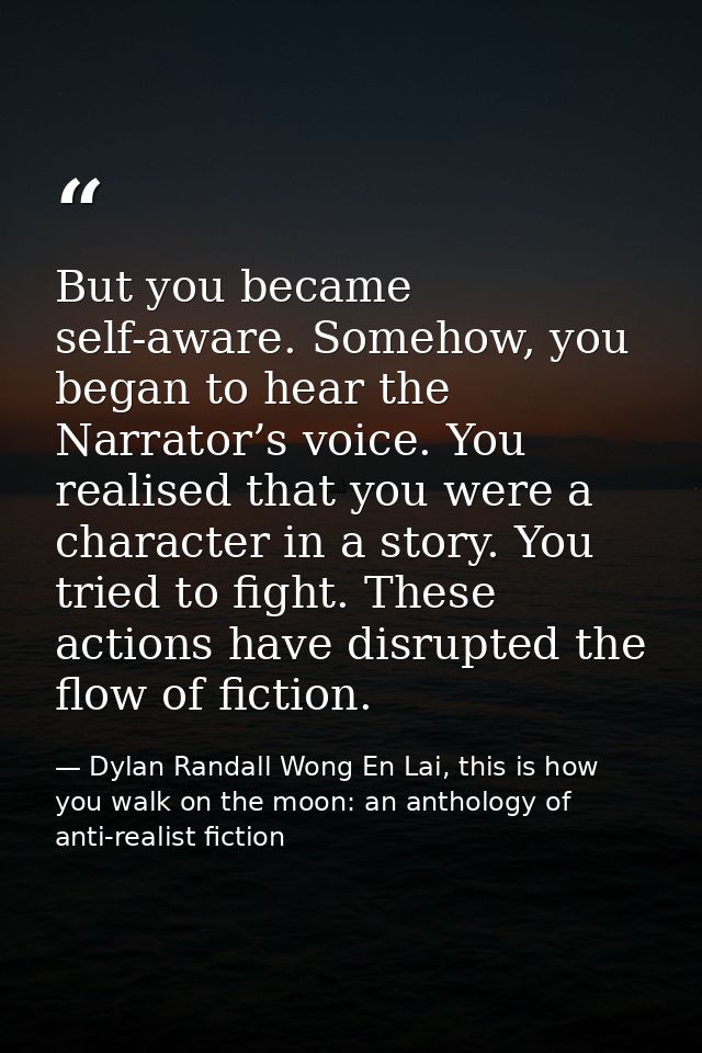 But you became self-aware. Somehow, you began to hear the Narrator’s voice. You realised that you were a character in a  — Dylan Randall Wong En Lai, this is how you walk on the moon: an anthology of anti-realist fiction