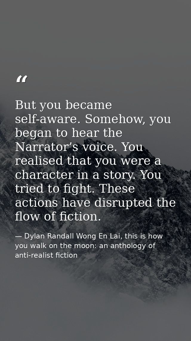 But you became self-aware. Somehow, you began to hear the Narrator’s voice. You realised that you were a character in a  — Dylan Randall Wong En Lai, this is how you walk on the moon: an anthology of anti-realist fiction