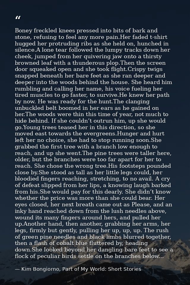 Boney freckled knees pressed into bits of bark and stone, refusing to feel any more pain.Her faded t-shirt hugged her pr — Kim Bongiorno, Part of My World: Short Stories