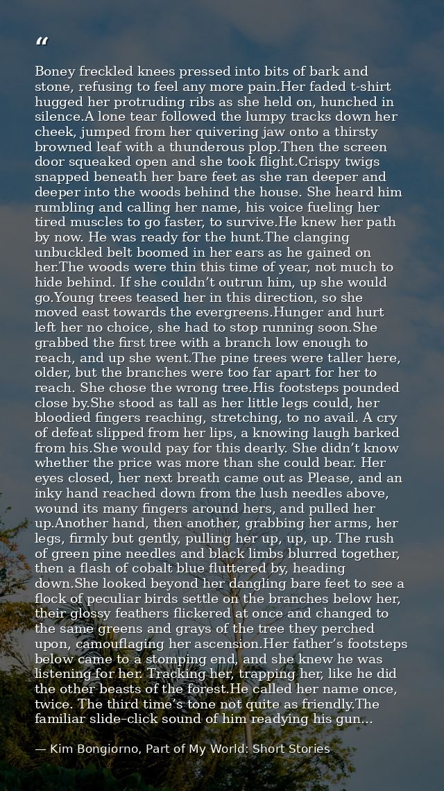 Boney freckled knees pressed into bits of bark and stone, refusing to feel any more pain.Her faded t-shirt hugged her pr — Kim Bongiorno, Part of My World: Short Stories
