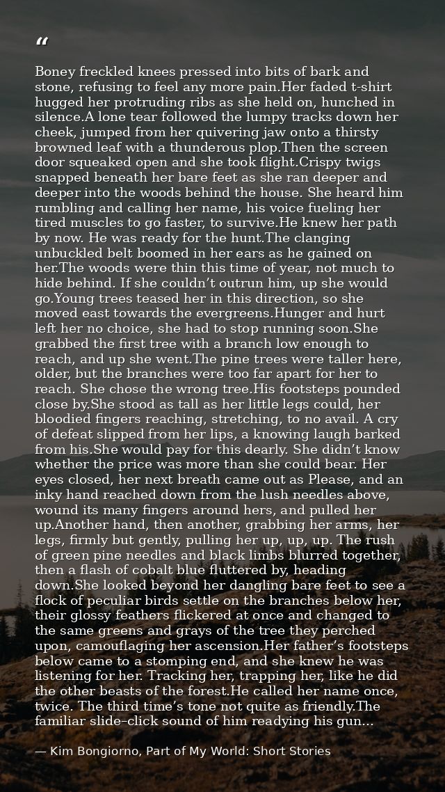 Boney freckled knees pressed into bits of bark and stone, refusing to feel any more pain.Her faded t-shirt hugged her pr — Kim Bongiorno, Part of My World: Short Stories