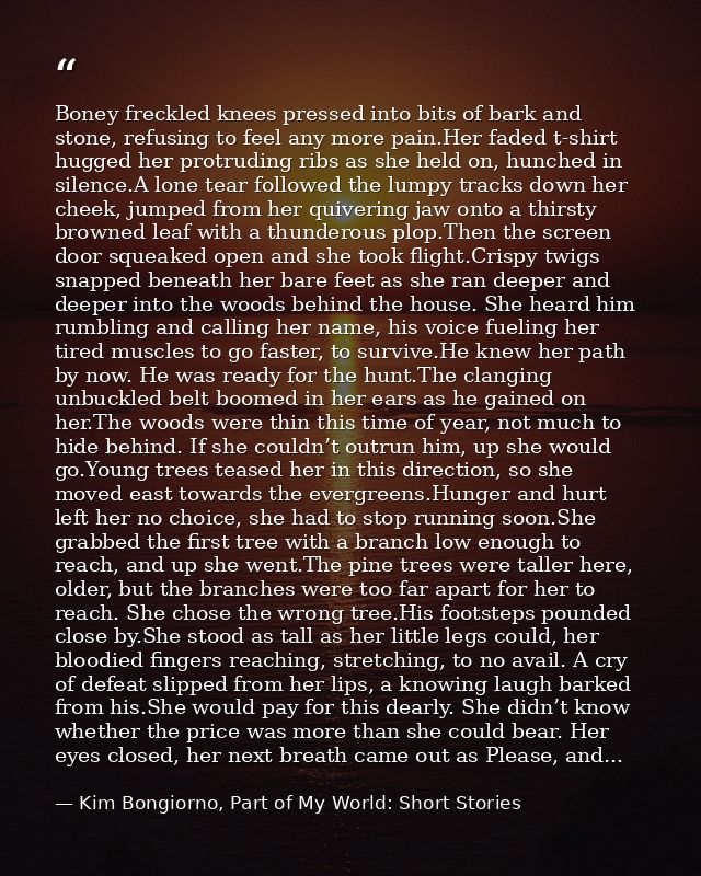 Boney freckled knees pressed into bits of bark and stone, refusing to feel any more pain.Her faded t-shirt hugged her pr — Kim Bongiorno, Part of My World: Short Stories