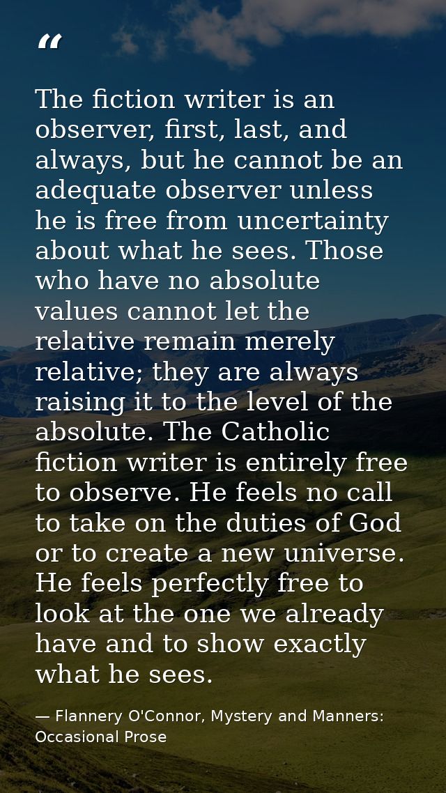The fiction writer is an observer, first, last, and always, but he cannot be an adequate observer unless he is free from — Flannery O'Connor, Mystery and Manners: Occasional Prose