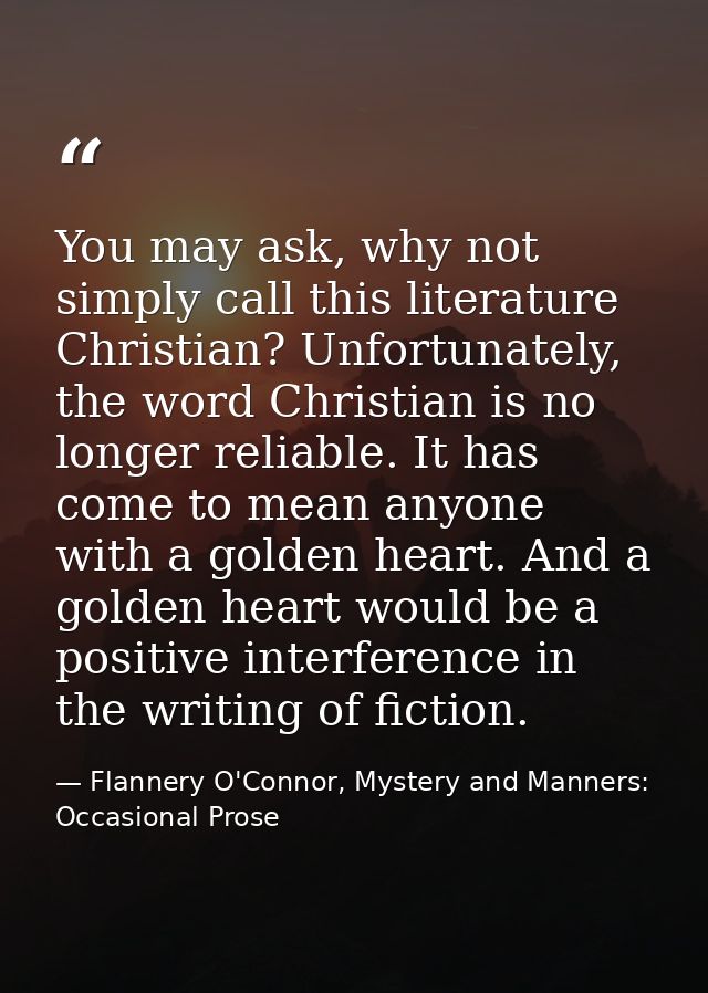 You may ask, why not simply call this literature Christian? Unfortunately, the word Christian is no longer reliable. It  — Flannery O'Connor, Mystery and Manners: Occasional Prose