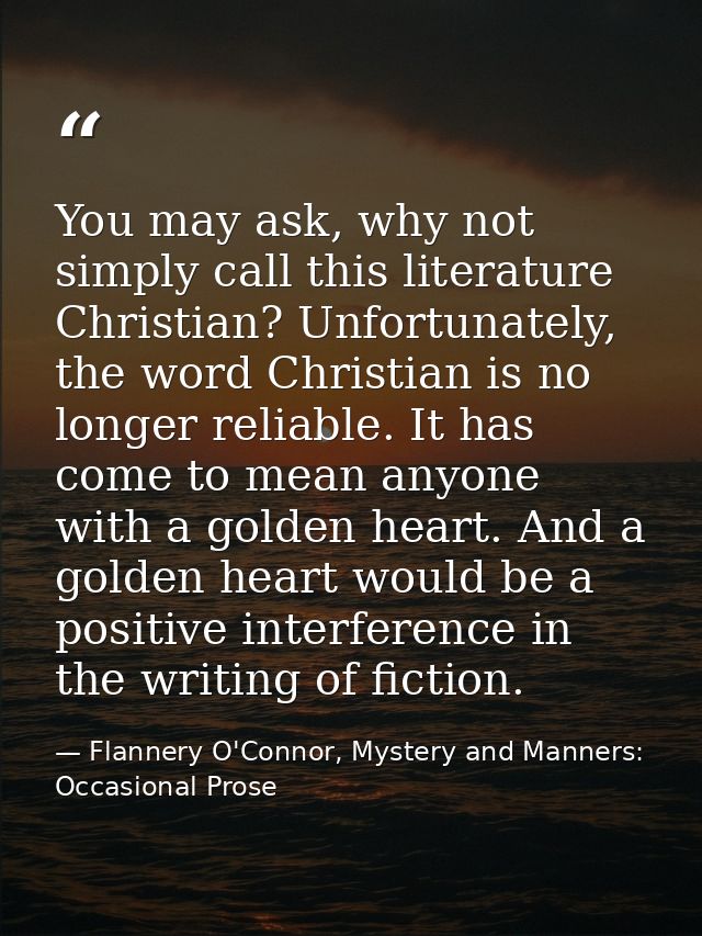 You may ask, why not simply call this literature Christian? Unfortunately, the word Christian is no longer reliable. It  — Flannery O'Connor, Mystery and Manners: Occasional Prose