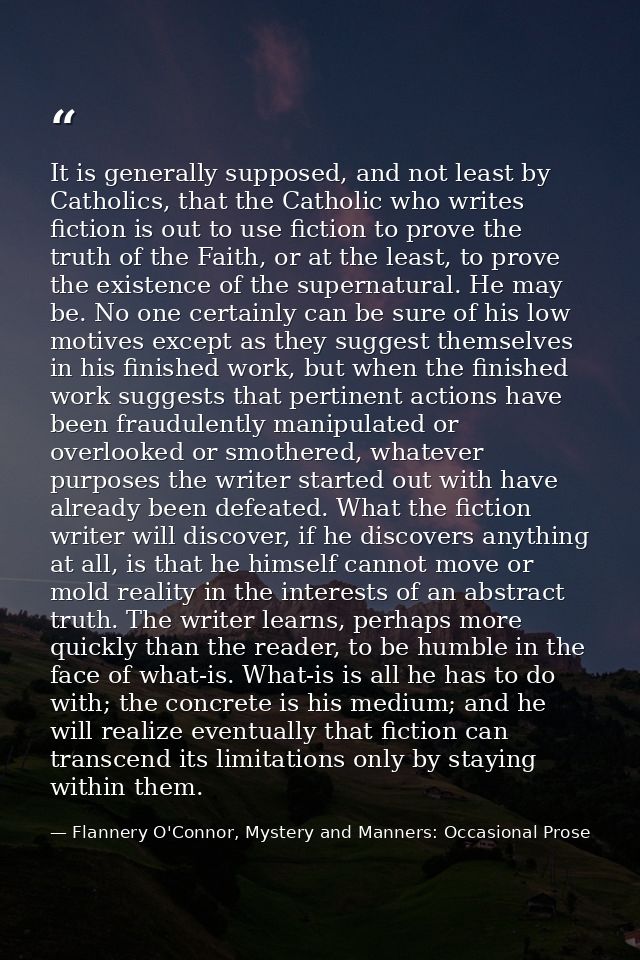 It is generally supposed, and not least by Catholics, that the Catholic who writes fiction is out to use fiction to prov — Flannery O'Connor, Mystery and Manners: Occasional Prose