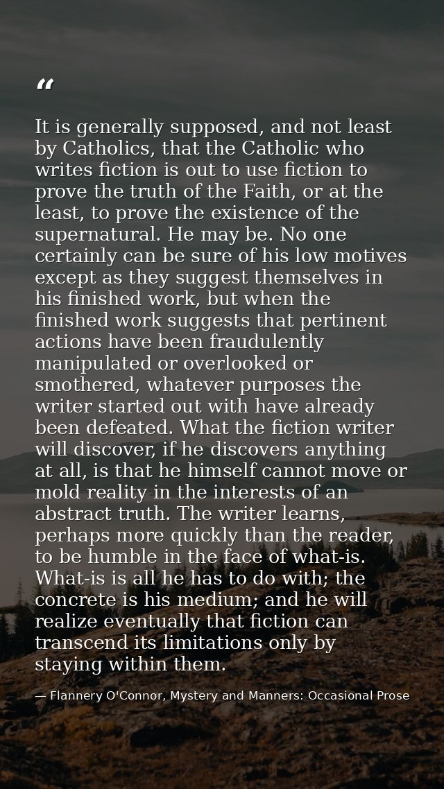 It is generally supposed, and not least by Catholics, that the Catholic who writes fiction is out to use fiction to prov — Flannery O'Connor, Mystery and Manners: Occasional Prose