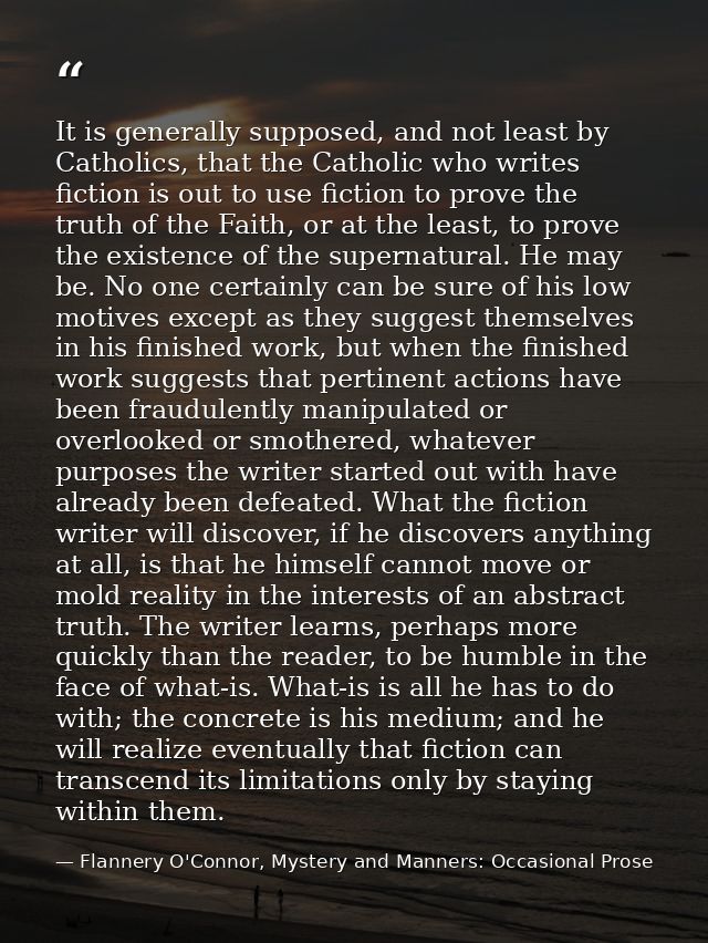 It is generally supposed, and not least by Catholics, that the Catholic who writes fiction is out to use fiction to prov — Flannery O'Connor, Mystery and Manners: Occasional Prose