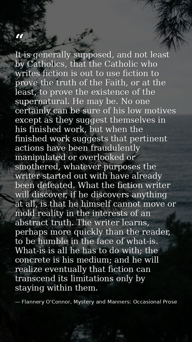 It is generally supposed, and not least by Catholics, that the Catholic who writes fiction is out to use fiction to prov — Flannery O'Connor, Mystery and Manners: Occasional Prose
