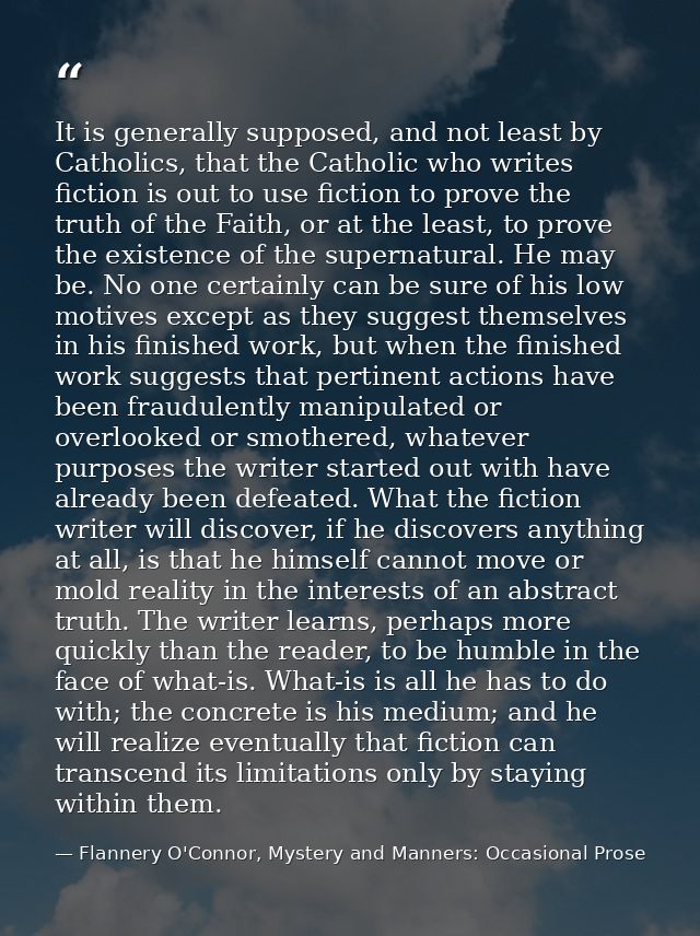 It is generally supposed, and not least by Catholics, that the Catholic who writes fiction is out to use fiction to prov — Flannery O'Connor, Mystery and Manners: Occasional Prose