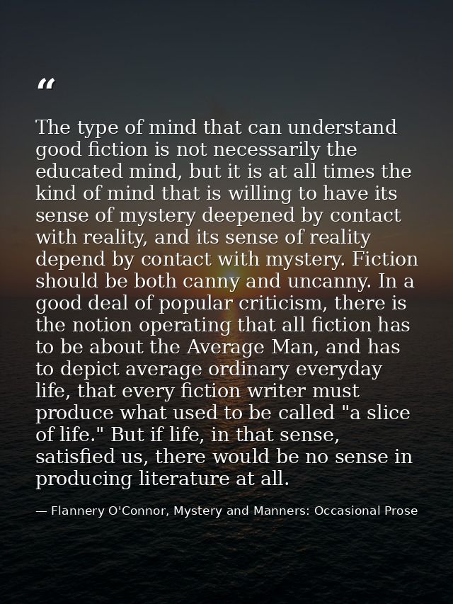 The type of mind that can understand good fiction is not necessarily the educated mind, but it is at all times the kind  — Flannery O'Connor, Mystery and Manners: Occasional Prose