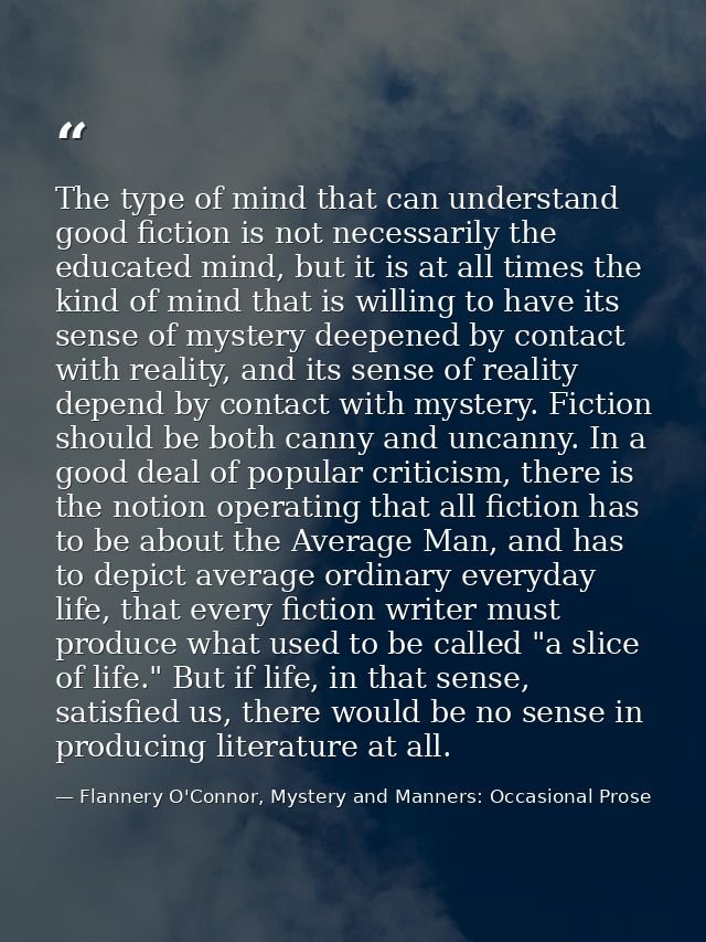 The type of mind that can understand good fiction is not necessarily the educated mind, but it is at all times the kind  — Flannery O'Connor, Mystery and Manners: Occasional Prose