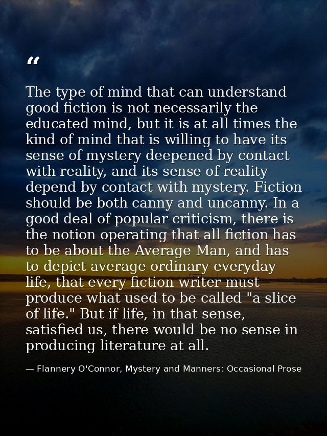 The type of mind that can understand good fiction is not necessarily the educated mind, but it is at all times the kind  — Flannery O'Connor, Mystery and Manners: Occasional Prose