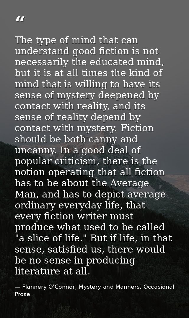 The type of mind that can understand good fiction is not necessarily the educated mind, but it is at all times the kind  — Flannery O'Connor, Mystery and Manners: Occasional Prose