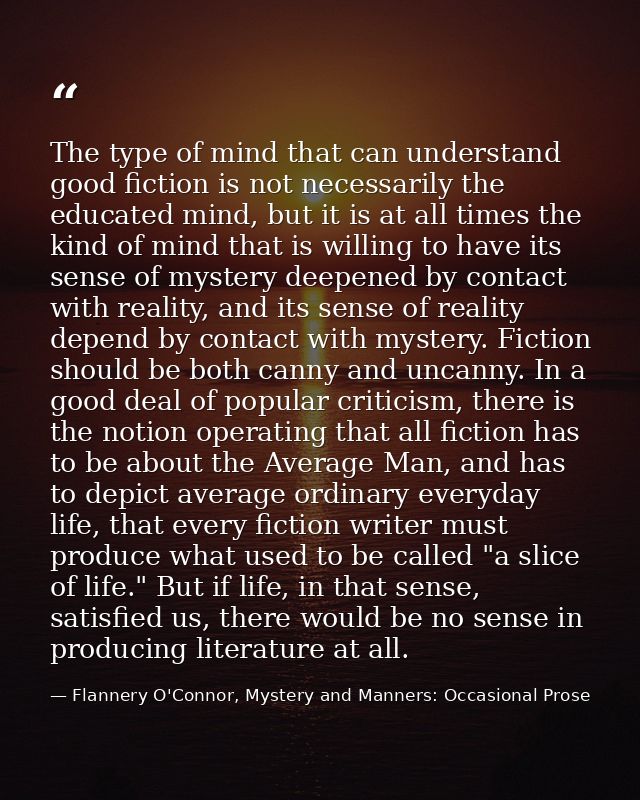 The type of mind that can understand good fiction is not necessarily the educated mind, but it is at all times the kind  — Flannery O'Connor, Mystery and Manners: Occasional Prose