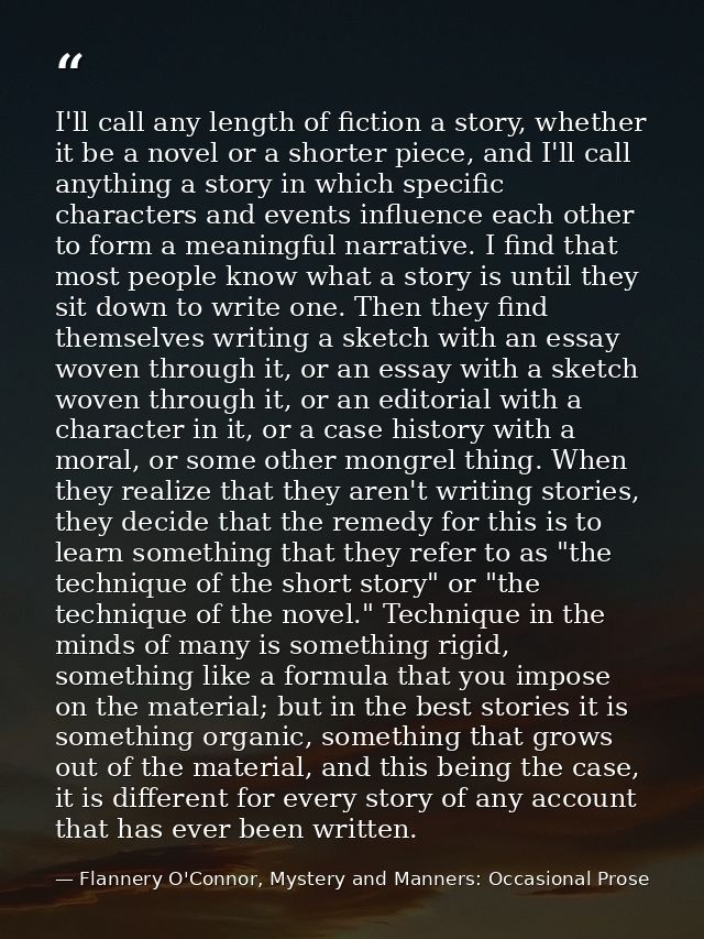 I'll call any length of fiction a story, whether it be a novel or a shorter piece, and I'll call anything a story in whi — Flannery O'Connor, Mystery and Manners: Occasional Prose
