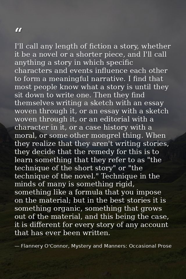 I'll call any length of fiction a story, whether it be a novel or a shorter piece, and I'll call anything a story in whi — Flannery O'Connor, Mystery and Manners: Occasional Prose