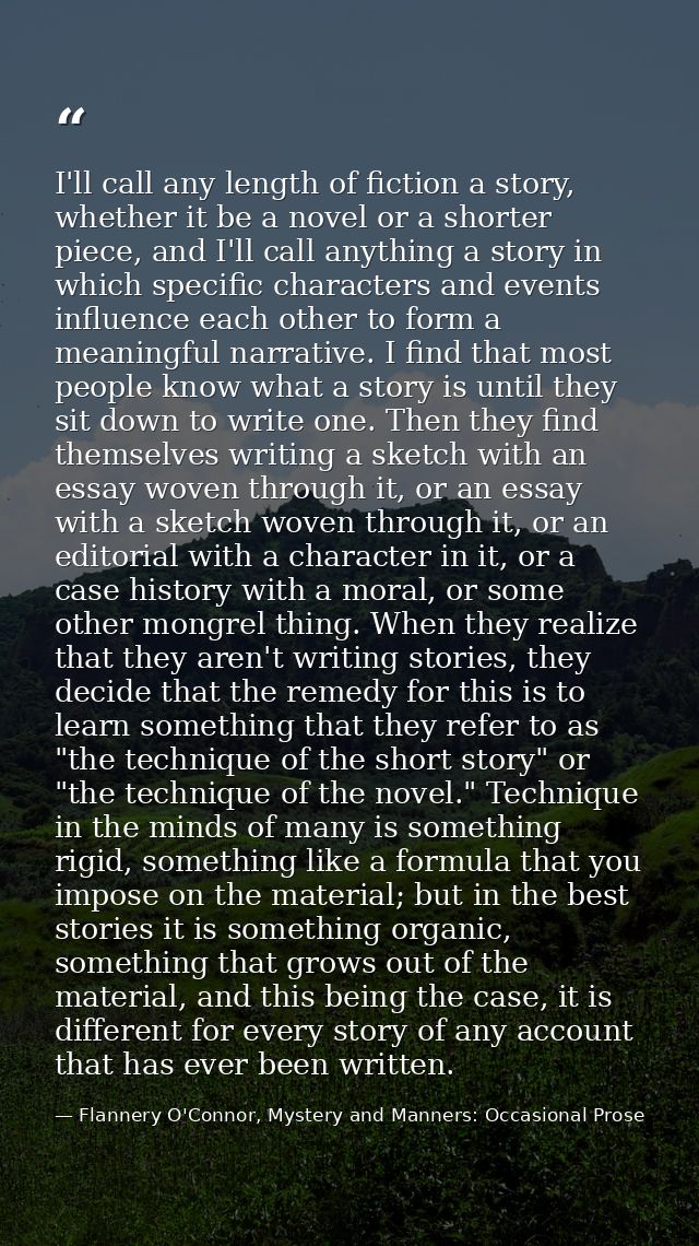 I'll call any length of fiction a story, whether it be a novel or a shorter piece, and I'll call anything a story in whi — Flannery O'Connor, Mystery and Manners: Occasional Prose