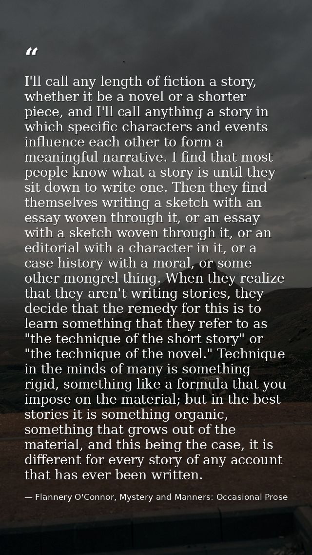 I'll call any length of fiction a story, whether it be a novel or a shorter piece, and I'll call anything a story in whi — Flannery O'Connor, Mystery and Manners: Occasional Prose
