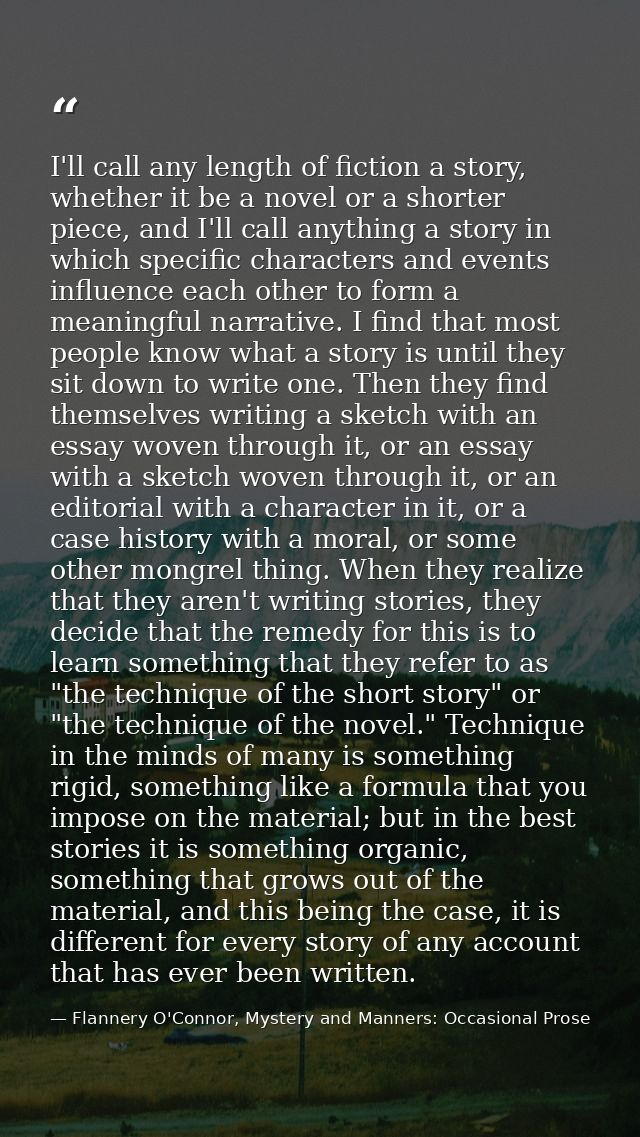 I'll call any length of fiction a story, whether it be a novel or a shorter piece, and I'll call anything a story in whi — Flannery O'Connor, Mystery and Manners: Occasional Prose