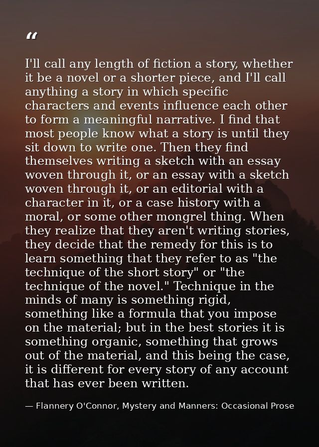 I'll call any length of fiction a story, whether it be a novel or a shorter piece, and I'll call anything a story in whi — Flannery O'Connor, Mystery and Manners: Occasional Prose