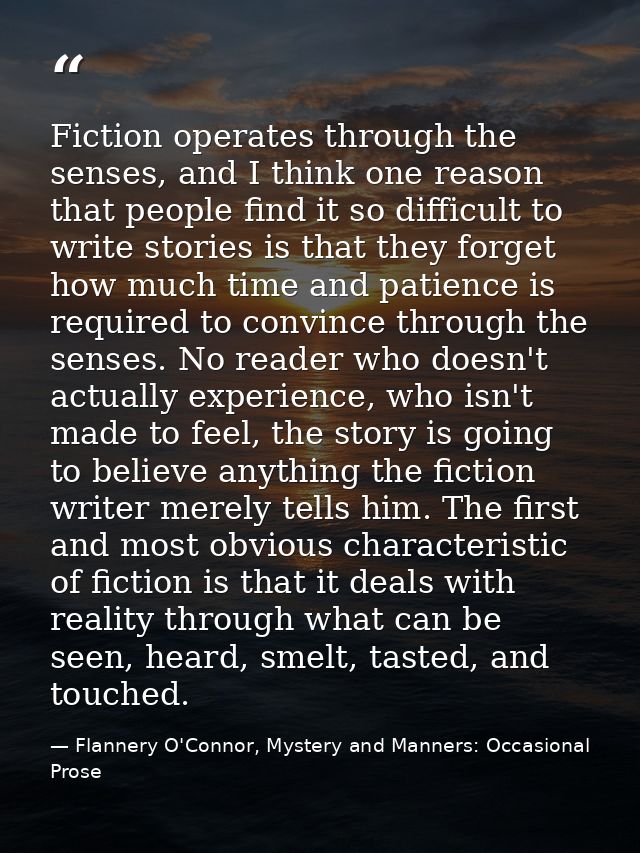 Fiction operates through the senses, and I think one reason that people find it so difficult to write stories is that th — Flannery O'Connor, Mystery and Manners: Occasional Prose
