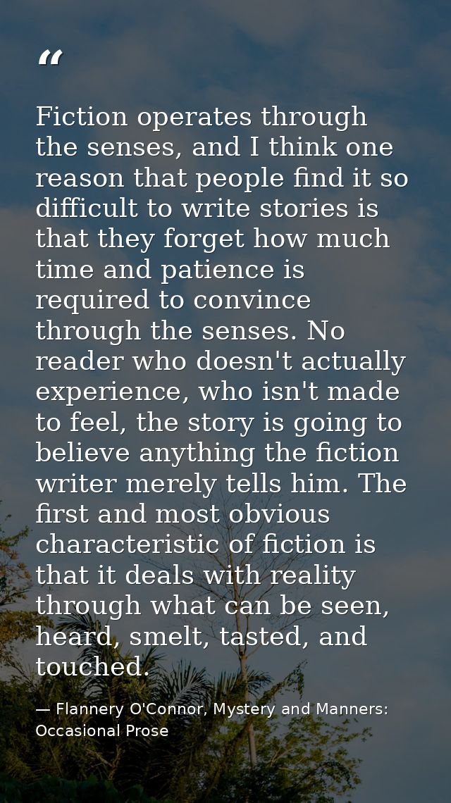 Fiction operates through the senses, and I think one reason that people find it so difficult to write stories is that th — Flannery O'Connor, Mystery and Manners: Occasional Prose