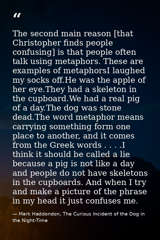 The second main reason [that Christopher finds people confusing] is that people often talk using metaphors. These are ex — Mark Haddondon, The Curious Incident of the Dog in the Night-Time