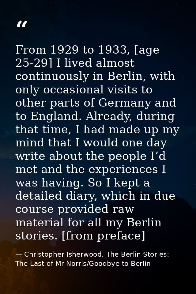 From 1929 to 1933, [age 25-29] I lived almost continuously in Berlin, with only occasional visits to other parts of Germ — Christopher Isherwood, The Berlin Stories: The Last of Mr Norris/Goodbye to Berlin