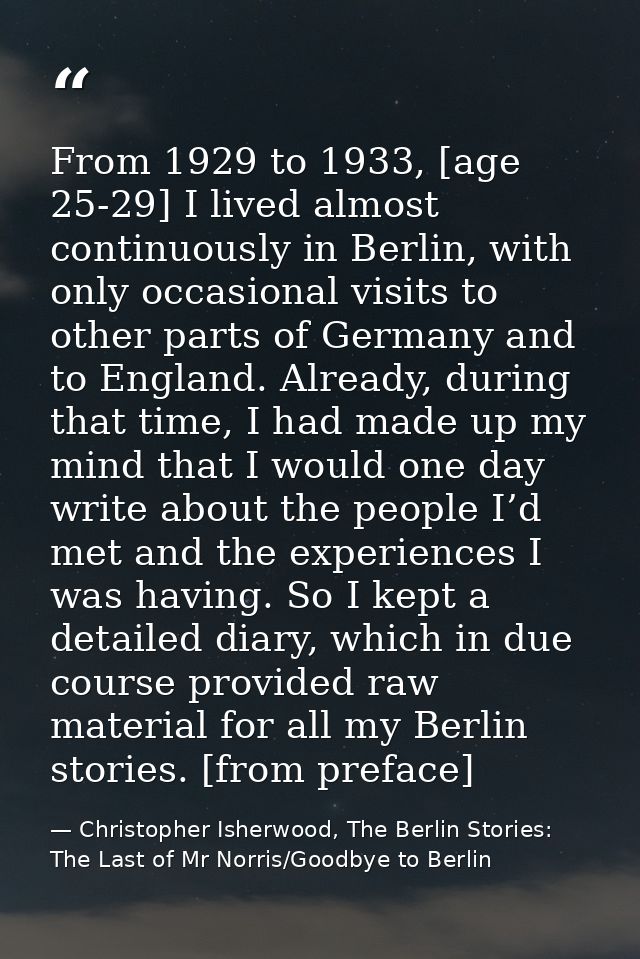 From 1929 to 1933, [age 25-29] I lived almost continuously in Berlin, with only occasional visits to other parts of Germ — Christopher Isherwood, The Berlin Stories: The Last of Mr Norris/Goodbye to Berlin