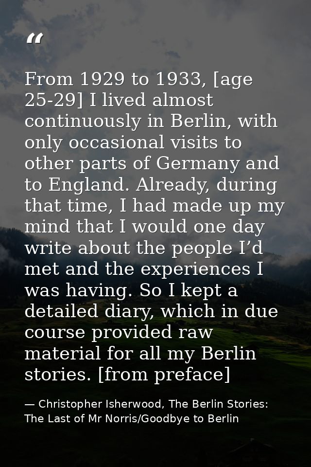 From 1929 to 1933, [age 25-29] I lived almost continuously in Berlin, with only occasional visits to other parts of Germ — Christopher Isherwood, The Berlin Stories: The Last of Mr Norris/Goodbye to Berlin
