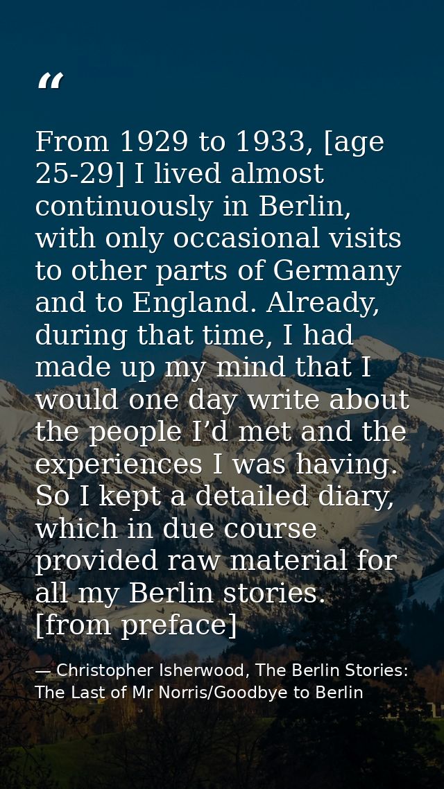 From 1929 to 1933, [age 25-29] I lived almost continuously in Berlin, with only occasional visits to other parts of Germ — Christopher Isherwood, The Berlin Stories: The Last of Mr Norris/Goodbye to Berlin