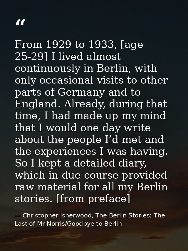From 1929 to 1933, [age 25-29] I lived almost continuously in Berlin, with only occasional visits to other parts of Germ — Christopher Isherwood, The Berlin Stories: The Last of Mr Norris/Goodbye to Berlin